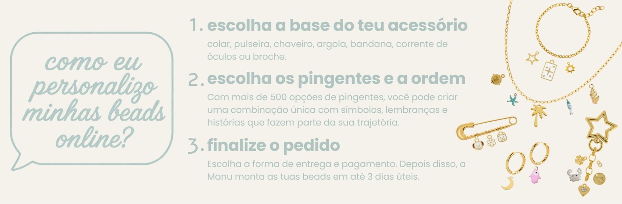 como eu personalizo minhas beads online? 1. escolha a base do teu acessório — colar, pulseira, chaveiro, argola, bandana, corrente de óculos ou broche. 2. escolha os pingentes e a ordem — mais de 500 opções. 3. finalize o pedido — escolha entrega e pagamento; a Manu monta em até 3 dias úteis.