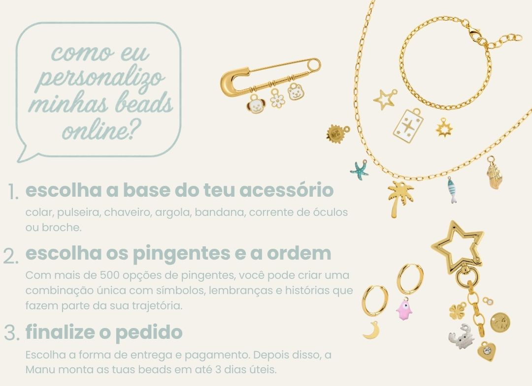 como eu personalizo minhas beads online? 1. escolha a base do teu acessório — colar, pulseira, chaveiro, argola, bandana, corrente de óculos ou broche. 2. escolha os pingentes e a ordem — mais de 500 opções. 3. finalize o pedido — escolha entrega e pagamento; a Manu monta em até 3 dias úteis.